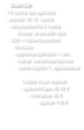 Sisältää: - 14 tuntia ajo-opetusta  - autolla 10 +2  tuntia   - simulaattorilla 2 tuntia         (liukas- ja pimeän ajo)  - EAS + riskientunnistus-     koulutus    - oppimisympäristön + teo-       riakoe  harjoitusohjelman     - auton käytön 1. ajokokeessa          Lisäksi muut maksut:       - ajokorttilupa 28-45 €             - teoriakoe 46 €                  - ajokoe 110 €