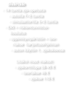 Sisältää: - 14 tuntia ajo-opetusta      - autolla 7+2 tuntia      - simulaattorilla 3+2 tuntia  - EAS + riskientunnistus-     koulutus    - oppimisympäristön + teo-       riakoe  harjoitusohjelman     - auton käytön 1. ajokokeessa          Lisäksi muut maksut:       - ajokorttilupa 28-45 €             - teoriakoe 46 €                  - ajokoe 110 €