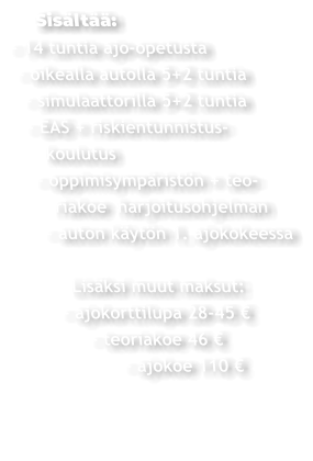 Sisältää: - 14 tuntia ajo-opetusta  - oikealla autolla 5+2 tuntia   - simulaattorilla 5+2 tuntia   - EAS + riskientunnistus-     koulutus    - oppimisympäristön + teo-       riakoe  harjoitusohjelman     - auton käytön 1. ajokokeessa          Lisäksi muut maksut:       - ajokorttilupa 28-45 €             - teoriakoe 46 €                  - ajokoe 110 €