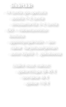 Sisältää: - 14 tuntia ajo-opetusta      - autolla 7+2 tuntia      - simulaattorilla 3+2 tuntia  - EAS + riskientunnistus-     koulutus    - oppimisympäristön + teo-       riakoe  harjoitusohjelman     - auton käyttö 1. ajokokeessa          Lisäksi muut maksut:           - ajokorttilupa 28-45 €                - teoriakoe 46 €                  - ajokoe 110 €