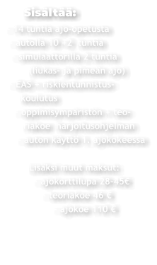 Sisältää: - 14 tuntia ajo-opetusta  - autolla 10 +2  tuntia   - simulaattorilla 2 tuntia         (liukas- ja pimeän ajo)  - EAS + riskientunnistus-     koulutus    - oppimisympäristön + teo-       riakoe  harjoitusohjelman     - auton käyttö 1. ajokokeessa          Lisäksi muut maksut:           - ajokorttilupa 28-45€               - teoriakoe 46 €                  - ajokoe 110 €