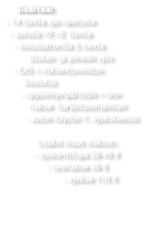 Sisältää: - 14 tuntia ajo-opetusta  - autolla 10 +2  tuntia   - simulaattorilla 2 tuntia         (liukas- ja pimeän ajo)  - EAS + riskientunnistus-     koulutus    - oppimisympäristön + teo-       riakoe  harjoitusohjelman     - auton käytön 1. ajokokeessa          Lisäksi muut maksut:       - ajokorttilupa 28-45 €             - teoriakoe 46 €                  - ajokoe 110 €