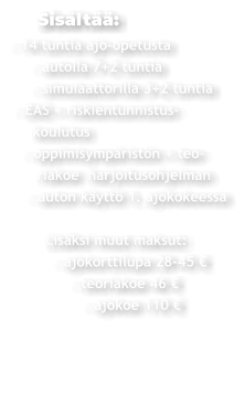 Sisältää: - 14 tuntia ajo-opetusta      - autolla 7+2 tuntia      - simulaattorilla 3+2 tuntia  - EAS + riskientunnistus-     koulutus    - oppimisympäristön + teo-       riakoe  harjoitusohjelman     - auton käyttö 1. ajokokeessa          Lisäksi muut maksut:           - ajokorttilupa 28-45 €                - teoriakoe 46 €                  - ajokoe 110 €