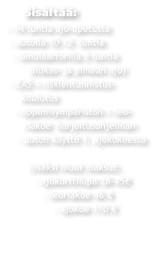 Sisältää: - 14 tuntia ajo-opetusta  - autolla 10 +2  tuntia   - simulaattorilla 2 tuntia         (liukas- ja pimeän ajo)  - EAS + riskientunnistus-     koulutus    - oppimisympäristön + teo-       riakoe  harjoitusohjelman     - auton käyttö 1. ajokokeessa          Lisäksi muut maksut:           - ajokorttilupa 28-45€               - teoriakoe 46 €                  - ajokoe 110 €