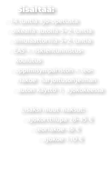 Sisältää: - 14 tuntia ajo-opetusta  - oikealla autolla 5+2 tuntia   - simulaattorilla 5+2 tuntia   - EAS + riskientunnistus-     koulutus    - oppimisympäristön + teo-       riakoe  harjoitusohjelman     - auton käyttö 1. ajokokeessa          Lisäksi muut maksut:          - ajokorttilupa 28-45 €               - teoriakoe 46 €                  - ajokoe 110 €