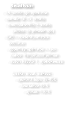 Sisältää: - 15 tuntia ajo-opetusta  - autolla 10 +3  tuntia   - simulaattorilla 2 tuntia         (liukas- ja pimeän ajo)  - EAS + riskientunnistus-     koulutus    - oppimisympäristön + teo-       riakoe  harjoitusohjelman     - auton käyttö 1. ajokokeessa          Lisäksi muut maksut:           - ajokorttilupa 28-45€               - teoriakoe 46 €                  - ajokoe 110 €