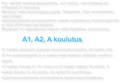 Kun valitset moottoripyöräkoulua, niin muista, että kyseessä on  erikoislaji ja harrastus. Koulutus vaatii kouluttajalta paljon.Takaamme, ettei ammattitaito  lopu kesken.  Kouluttajillamme on kymmenien vuosien ajokokemus moottoripyörillä  ja lajin aktiivisina harrastajina. Käytössäsi on nykyaikainen kalusto sekä täydelliset ajovarusteet.              A1, A2, A koulutus  A1-luokka oikeuttaa ajamaan kevytmoottoripyörää, A2-luokka alle  35 kw moottoripyöriä ja A-luokka myös kaikkein isoimpia moottori- pyöriä. A1-luokan ikäraja on 16 vuotta ja A2-luokan ikäraja 18 vuotta. A- luokan ikäraja on 24 vuotta, jos ajokortti suoritetaan  kuljettajantutkinnolla ensimmäisenä moottoripyöräluokkana.